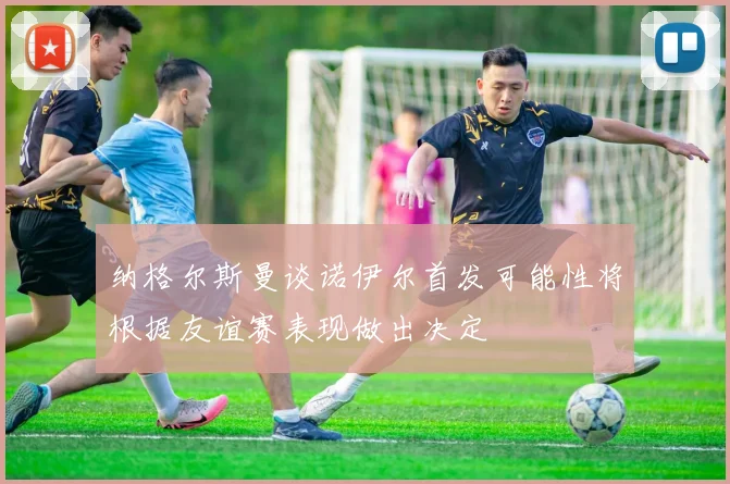 纳格尔斯曼谈诺伊尔首发可能性将根据友谊赛表现做出决定