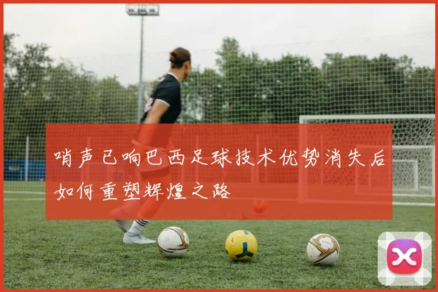 哨声已响巴西足球技术优势消失后如何重塑辉煌之路