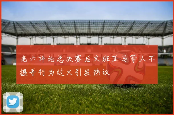 老六评论总决赛后文班亚马等人不握手行为过火引发热议