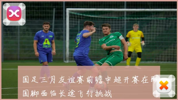 国足三月友谊赛前瞻中超开赛在即国脚面临长途飞行挑战