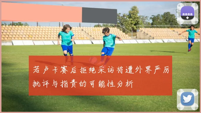 若卢卡赛后拒绝采访将遭外界严厉批评与指责的可能性分析
