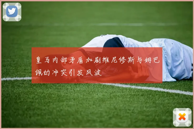 皇马内部矛盾加剧维尼修斯与姆巴佩的冲突引发风波