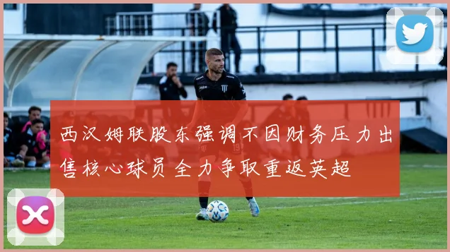 西汉姆联股东强调不因财务压力出售核心球员全力争取重返英超