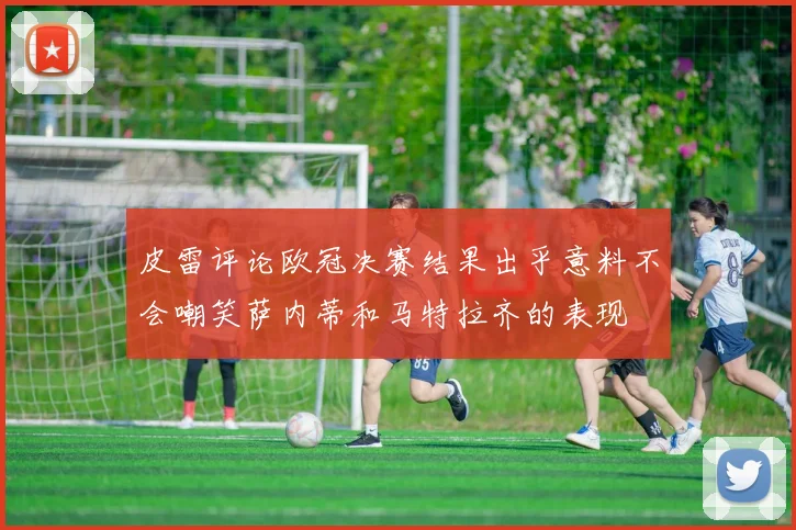 皮雷评论欧冠决赛结果出乎意料不会嘲笑萨内蒂和马特拉齐的表现