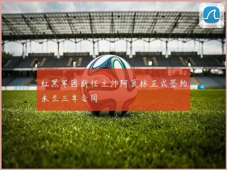 红黑军团新任主帅阿莫林正式签约米兰三年合同