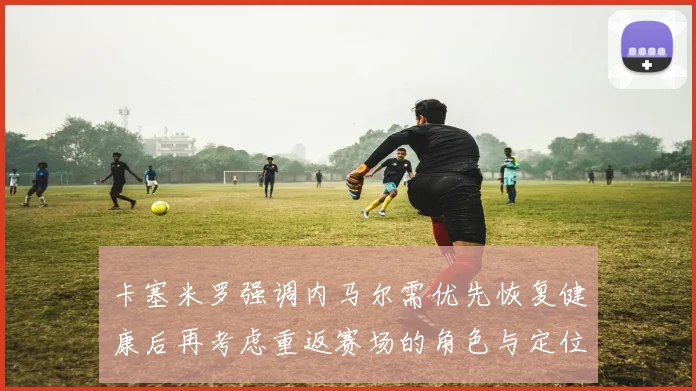 卡塞米罗强调内马尔需优先恢复健康后再考虑重返赛场的角色与定位