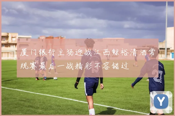 厦门银行主场迎战江西鲸裕清酒常规赛最后一战精彩不容错过