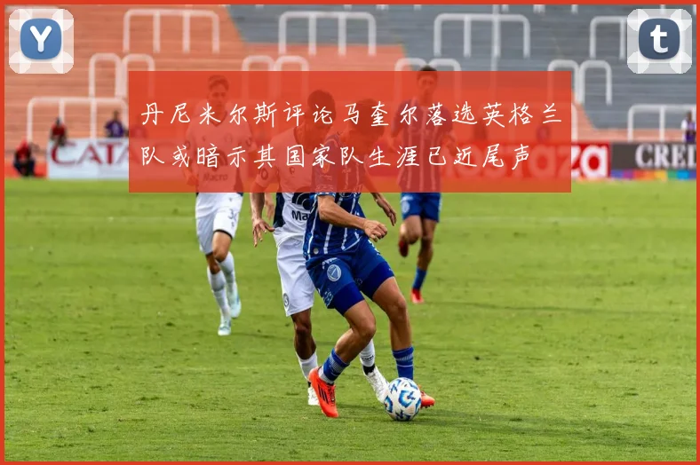 丹尼米尔斯评论马奎尔落选英格兰队或暗示其国家队生涯已近尾声