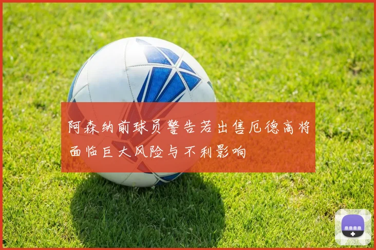 阿森纳前球员警告若出售厄德高将面临巨大风险与不利影响