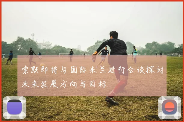 索默即将与国际米兰进行会谈探讨未来发展方向与目标