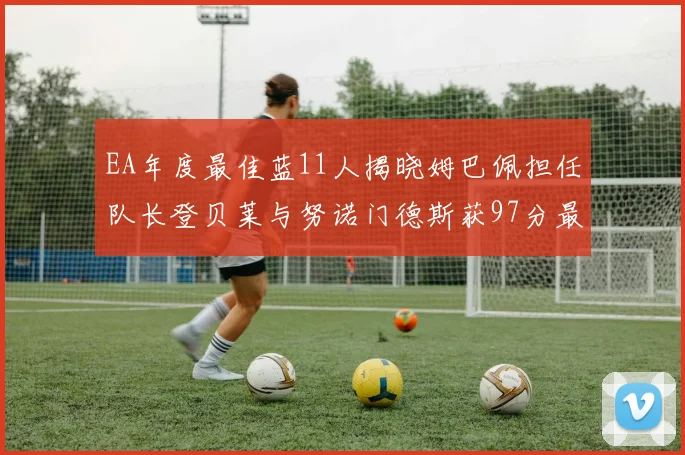 EA年度最佳蓝11人揭晓姆巴佩担任队长登贝莱与努诺门德斯获97分最高评分