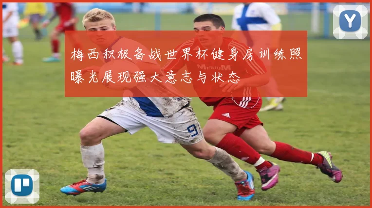 梅西积极备战世界杯健身房训练照曝光展现强大意志与状态
