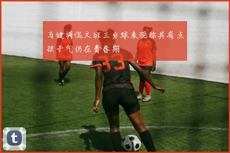 马健调侃文班三分球表现称其有点孩子气仍在青春期