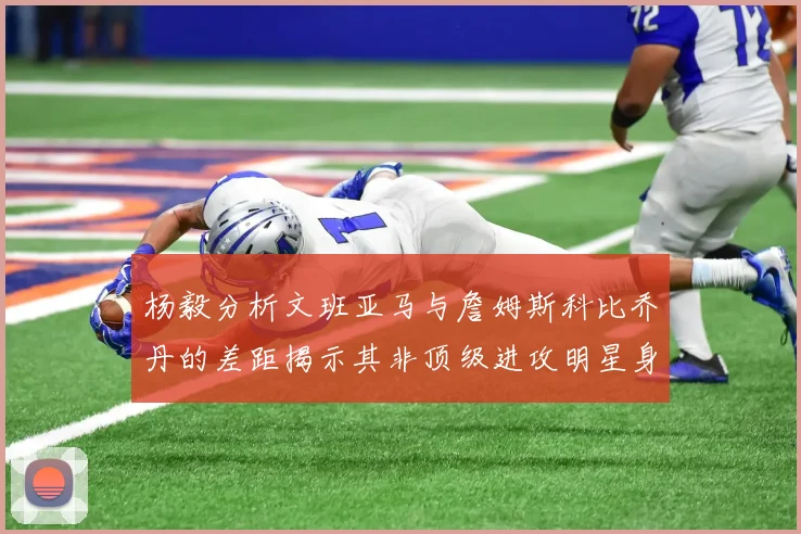 杨毅分析文班亚马与詹姆斯科比乔丹的差距揭示其非顶级进攻明星身份